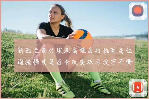 新西兰面对埃及高强度对抗时高位逼抢强度是否会改变双方攻守平衡