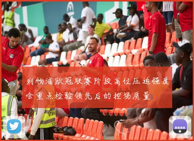 利物浦欧冠联赛阶段高位压迫强度会重点检验领先后的控场质量