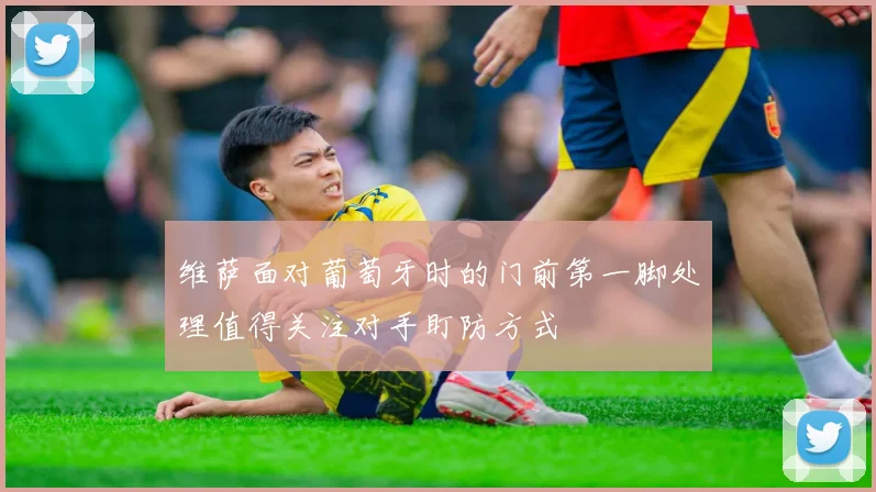 维萨面对葡萄牙时的门前第一脚处理值得关注对手盯防方式