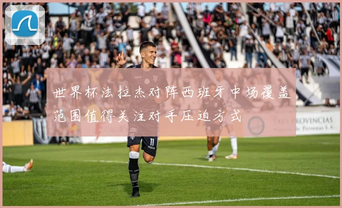 世界杯法拉杰对阵西班牙中场覆盖范围值得关注对手压迫方式