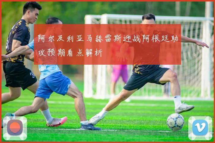 阿尔及利亚马赫雷斯迎战阿根廷助攻预期看点解析
