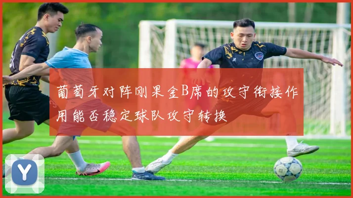 葡萄牙对阵刚果金B席的攻守衔接作用能否稳定球队攻守转换