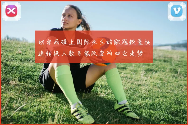 切尔西碰上国际米兰的欧冠较量快速转换人数可能改变两回合走势