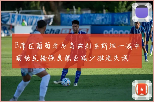 B席在葡萄牙与乌兹别克斯坦一战中前场反抢强度能否减少推进失误