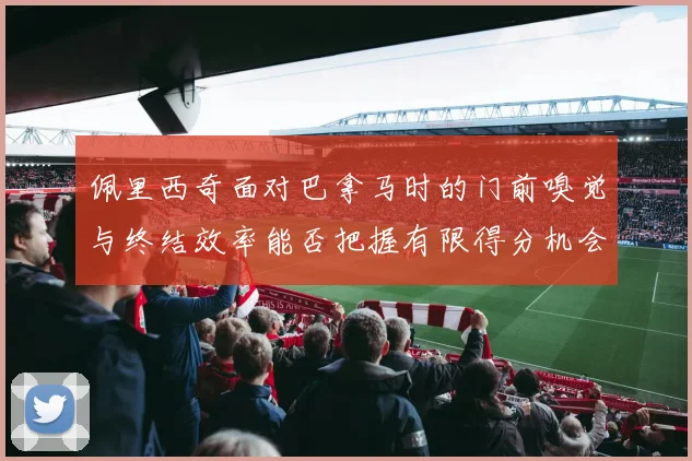 佩里西奇面对巴拿马时的门前嗅觉与终结效率能否把握有限得分机会
