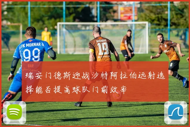 瑞安门德斯迎战沙特阿拉伯远射选择能否提高球队门前效率