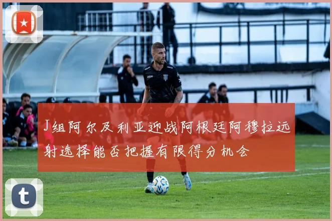 J组阿尔及利亚迎战阿根廷阿穆拉远射选择能否把握有限得分机会