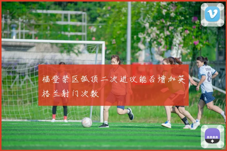 福登禁区弧顶二次进攻能否增加英格兰射门次数