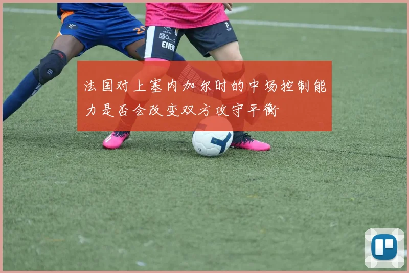 法国对上塞内加尔时的中场控制能力是否会改变双方攻守平衡