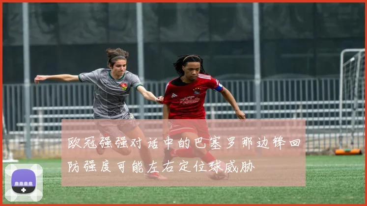 欧冠强强对话中的巴塞罗那边锋回防强度可能左右定位球威胁