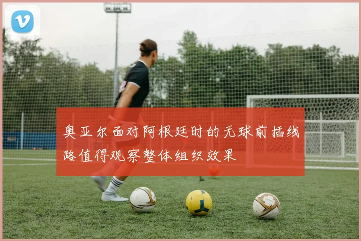奥亚尔面对阿根廷时的无球前插线路值得观察整体组织效果
