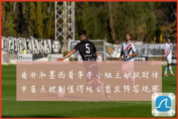 南非和墨西哥争夺小组主动权时传中落点控制值得结合首发阵容观察