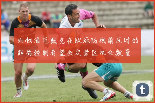 利物浦范戴克在欧冠防线前压时的距离控制有望决定禁区机会数量