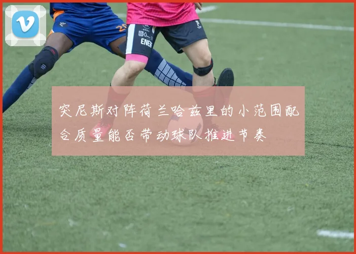 突尼斯对阵荷兰哈兹里的小范围配合质量能否带动球队推进节奏
