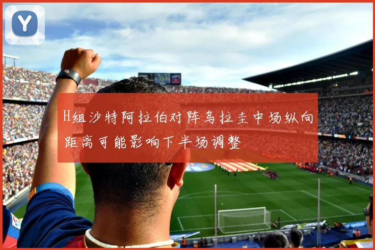 H组沙特阿拉伯对阵乌拉圭中场纵向距离可能影响下半场调整
