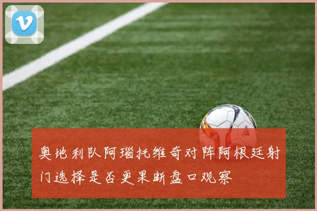 奥地利队阿瑙托维奇对阵阿根廷射门选择是否更果断盘口观察