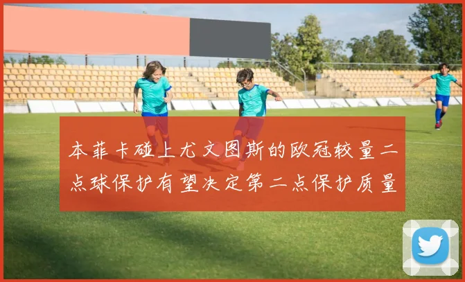 本菲卡碰上尤文图斯的欧冠较量二点球保护有望决定第二点保护质量