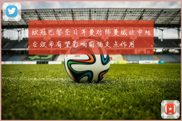 欧冠巴黎圣日耳曼对阵曼城边中结合效率有望影响前场支点作用