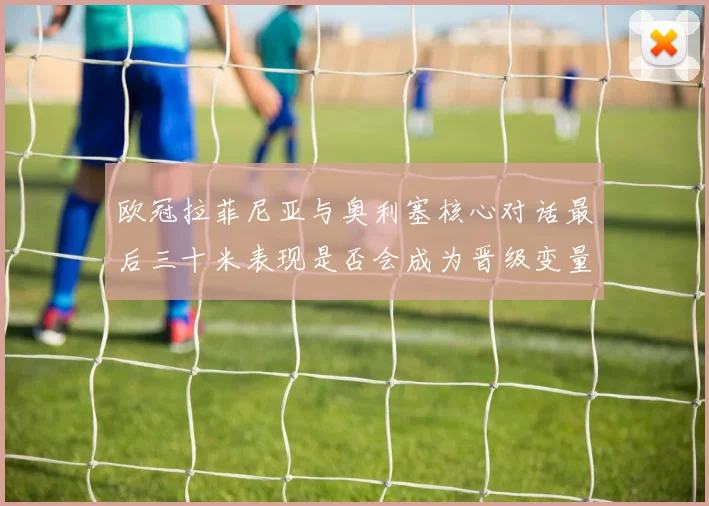 欧冠拉菲尼亚与奥利塞核心对话最后三十米表现是否会成为晋级变量