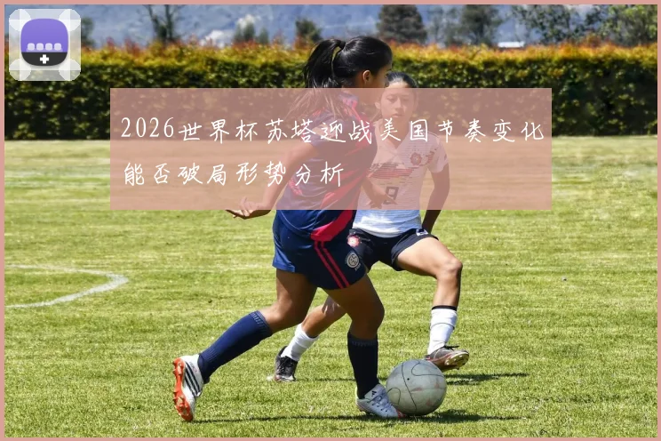 2026世界杯苏塔迎战美国节奏变化能否破局形势分析