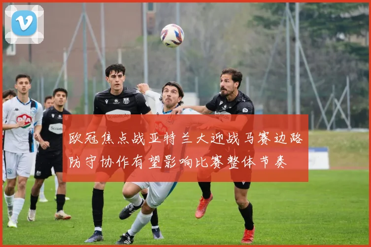 欧冠焦点战亚特兰大迎战马赛边路防守协作有望影响比赛整体节奏