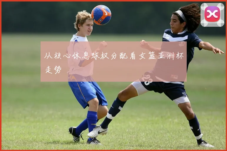 从核心休息球权分配看女篮亚洲杯走势