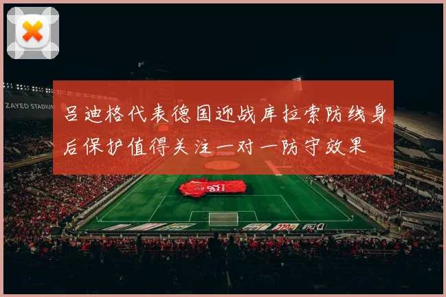 吕迪格代表德国迎战库拉索防线身后保护值得关注一对一防守效果