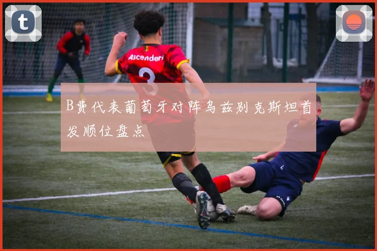 B费代表葡萄牙对阵乌兹别克斯坦首发顺位盘点