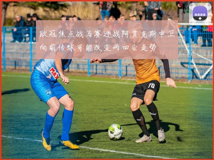 欧冠焦点战马赛迎战阿贾克斯中卫向前传球可能改变两回合走势