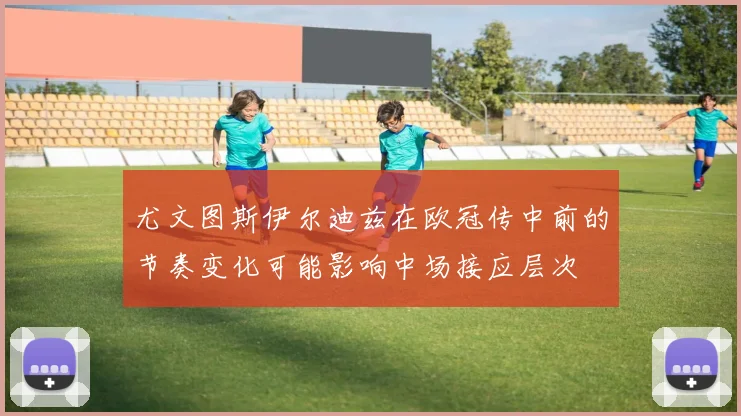尤文图斯伊尔迪兹在欧冠传中前的节奏变化可能影响中场接应层次