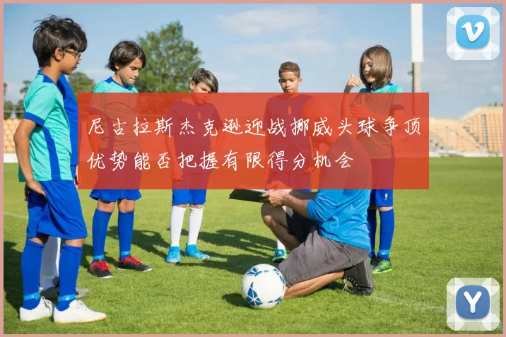 尼古拉斯杰克逊迎战挪威头球争顶优势能否把握有限得分机会