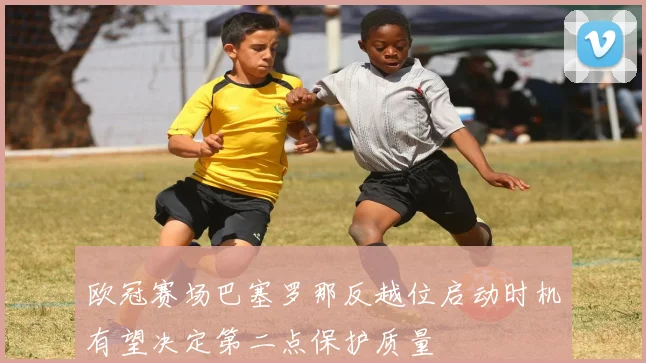欧冠赛场巴塞罗那反越位启动时机有望决定第二点保护质量