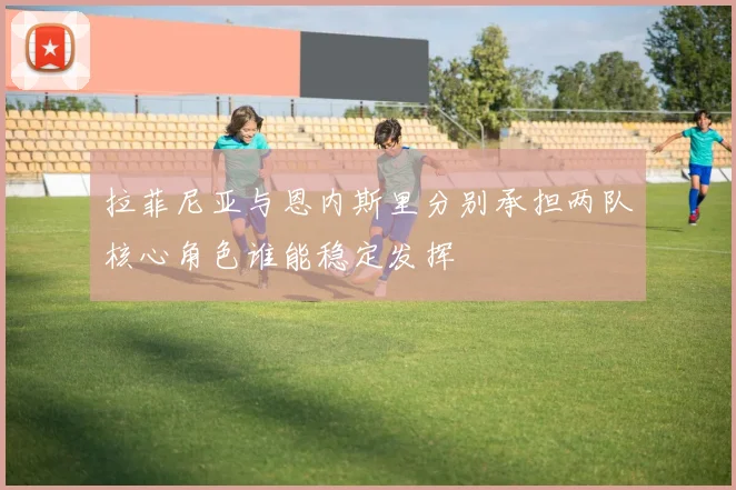 拉菲尼亚与恩内斯里分别承担两队核心角色谁能稳定发挥