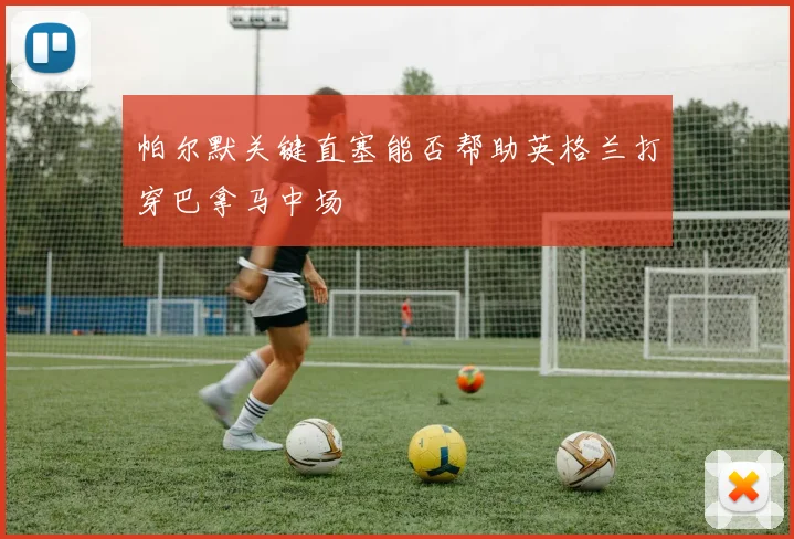 帕尔默关键直塞能否帮助英格兰打穿巴拿马中场