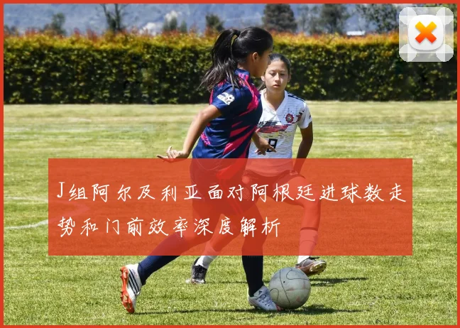 J组阿尔及利亚面对阿根廷进球数走势和门前效率深度解析