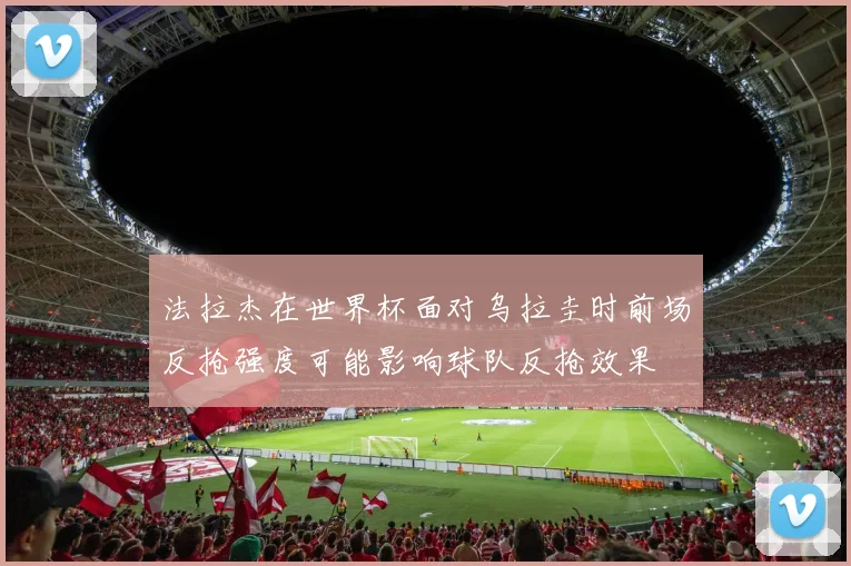 法拉杰在世界杯面对乌拉圭时前场反抢强度可能影响球队反抢效果