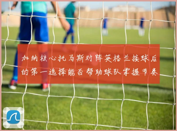 加纳核心托马斯对阵英格兰接球后的第一选择能否帮助球队掌握节奏
