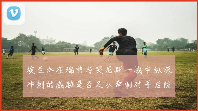 埃兰加在瑞典与突尼斯一战中纵深冲刺的威胁是否足以牵制对手后防