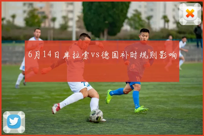 6月14日库拉索vs德国补时规则影响