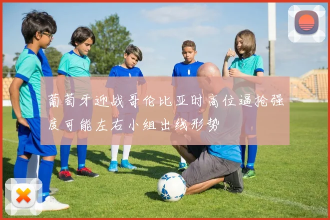 葡萄牙迎战哥伦比亚时高位逼抢强度可能左右小组出线形势