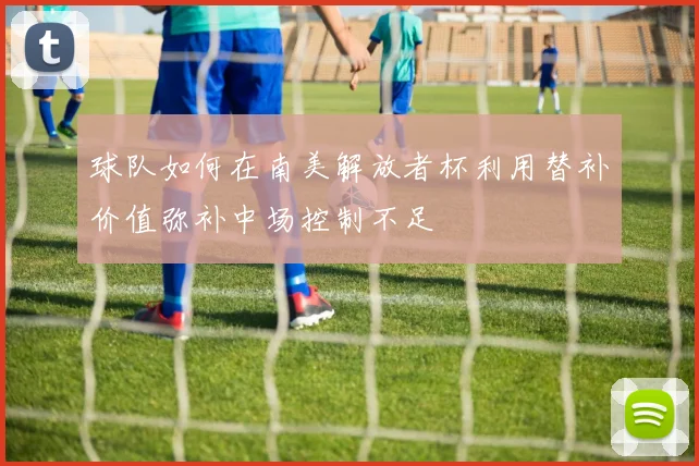 球队如何在南美解放者杯利用替补价值弥补中场控制不足