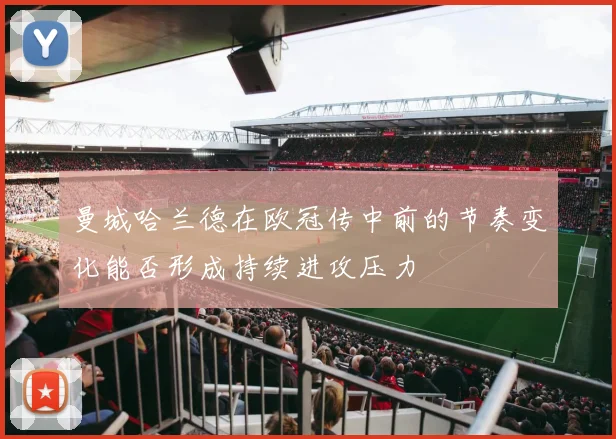 曼城哈兰德在欧冠传中前的节奏变化能否形成持续进攻压力