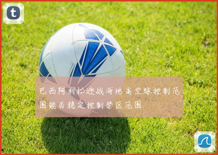 巴西阿利松迎战海地高空球控制范围能否稳定控制禁区范围