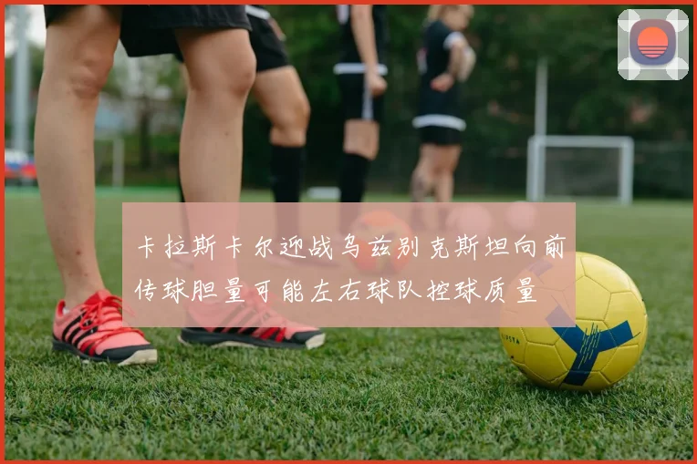 卡拉斯卡尔迎战乌兹别克斯坦向前传球胆量可能左右球队控球质量