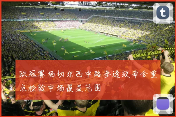 欧冠赛场切尔西中路渗透效率会重点检验中场覆盖范围