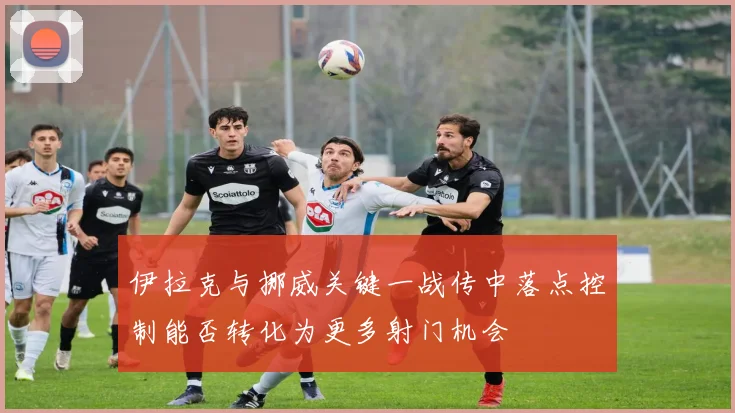伊拉克与挪威关键一战传中落点控制能否转化为更多射门机会