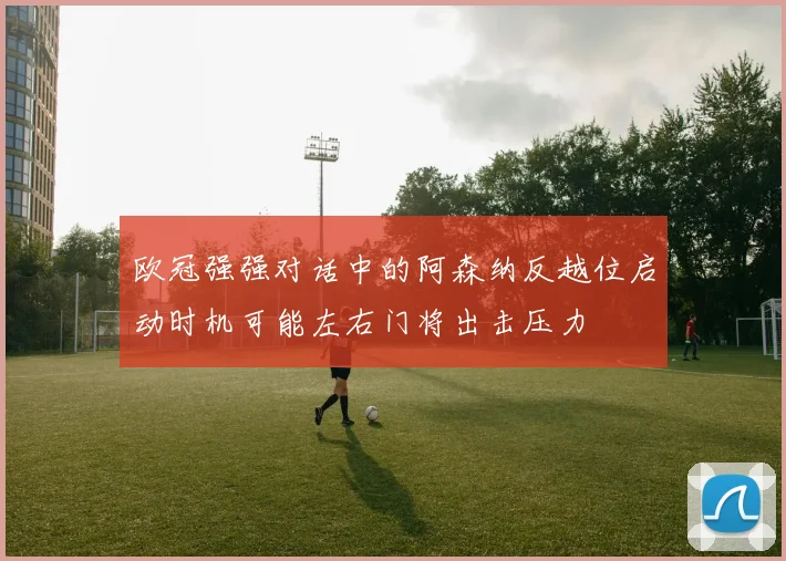 欧冠强强对话中的阿森纳反越位启动时机可能左右门将出击压力