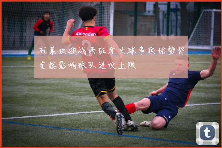 布莱坎迎战西班牙头球争顶优势将直接影响球队进攻上限