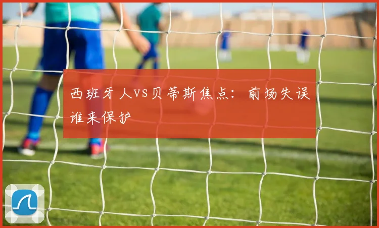 西班牙人vs贝蒂斯焦点:前场失误谁来保护