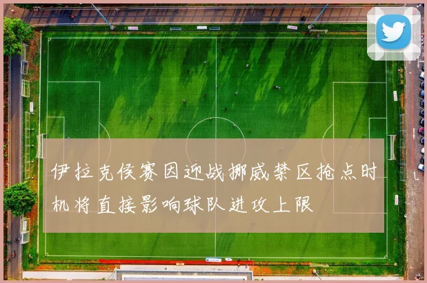 伊拉克侯赛因迎战挪威禁区抢点时机将直接影响球队进攻上限